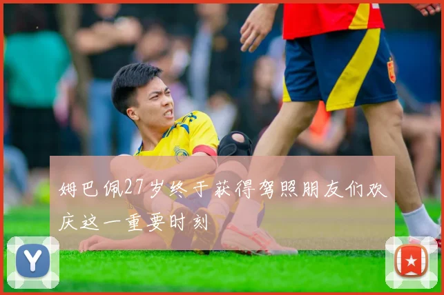 姆巴佩27岁终于获得驾照朋友们欢庆这一重要时刻