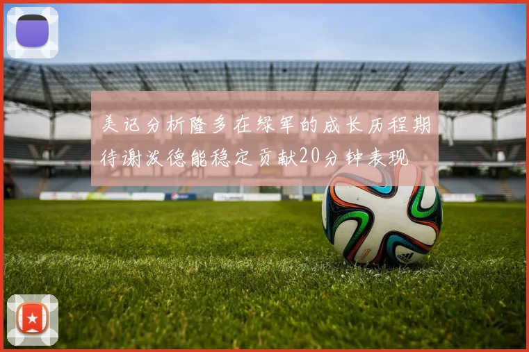 美记分析隆多在绿军的成长历程期待谢泼德能稳定贡献20分钟表现