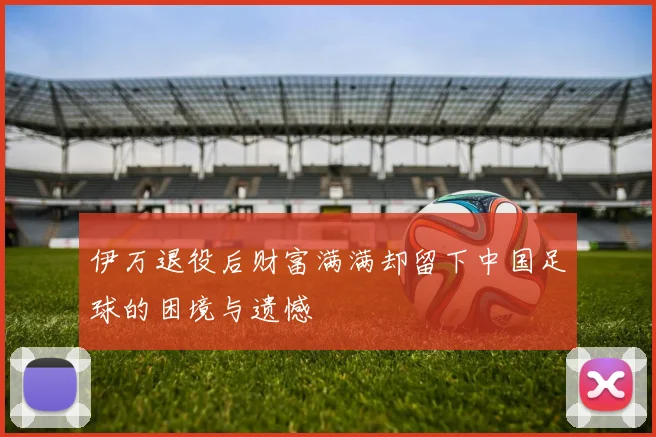 伊万退役后财富满满却留下中国足球的困境与遗憾