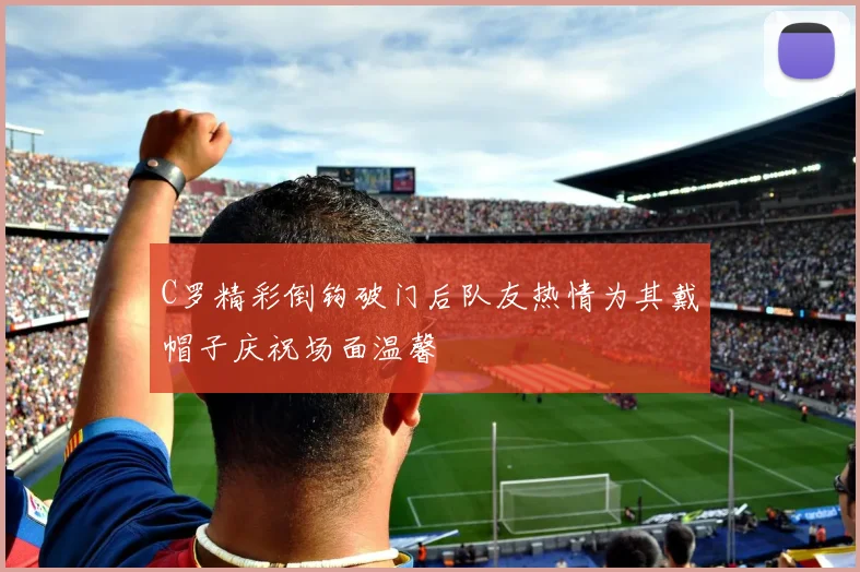 C罗精彩倒钩破门后队友热情为其戴帽子庆祝场面温馨
