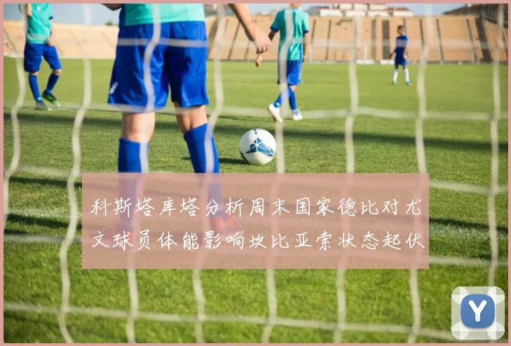 科斯塔库塔分析周末国家德比对尤文球员体能影响坎比亚索状态起伏不定
