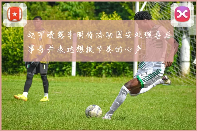 赵宇透露李明将协助国安处理善后事务并表达想换节奏的心声