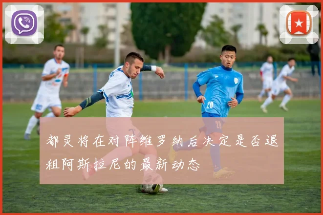 都灵将在对阵维罗纳后决定是否退租阿斯拉尼的最新动态