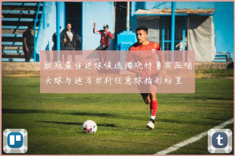 欧冠最佳进球候选揭晓特鲁宾压哨头球与迪马尔科任意球精彩纷呈