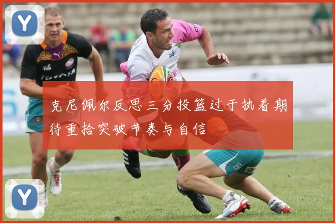 克尼佩尔反思三分投篮过于执着期待重拾突破节奏与自信
