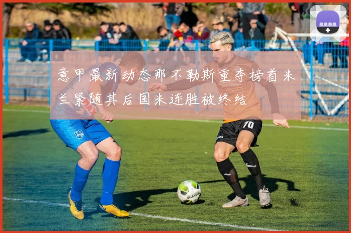 意甲最新动态那不勒斯重夺榜首米兰紧随其后国米连胜被终结
