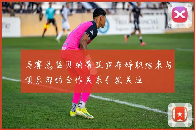 马赛总监贝纳蒂亚宣布辞职结束与俱乐部的合作关系引发关注