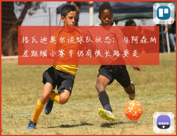 格瓦迪奥尔谈球队状态：与阿森纳差距缩小赛季仍有很长路要走