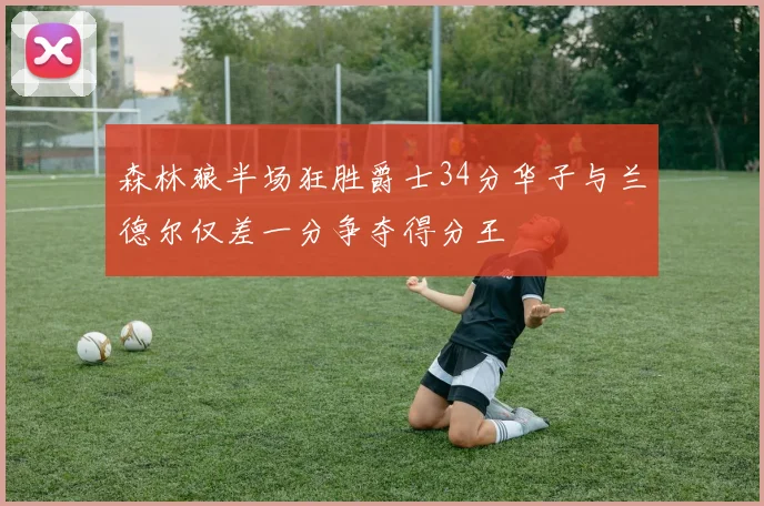 森林狼半场狂胜爵士34分华子与兰德尔仅差一分争夺得分王