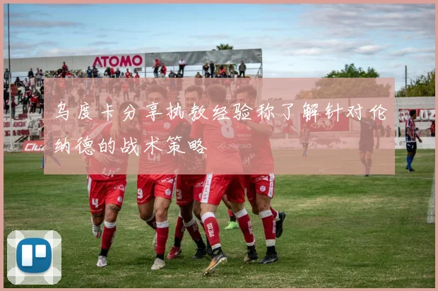 乌度卡分享执教经验称了解针对伦纳德的战术策略