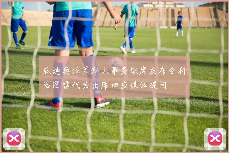 瓜迪奥拉因私人事务缺席发布会科洛图雷代为出席回应媒体提问