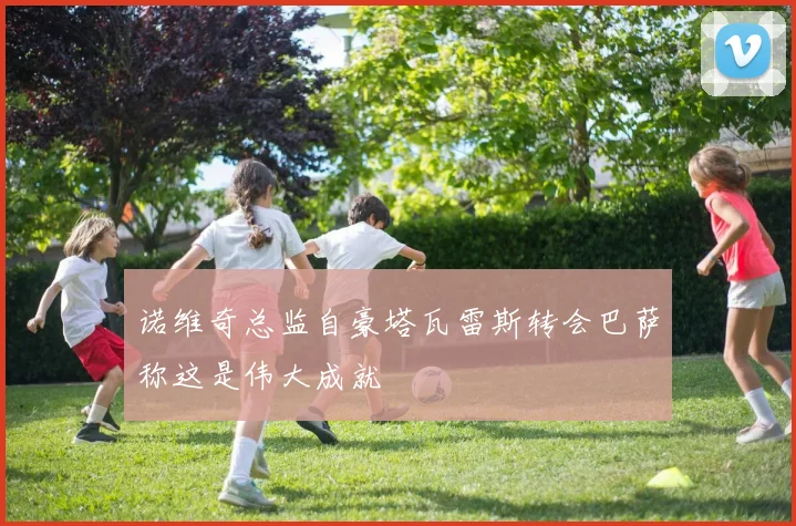 诺维奇总监自豪塔瓦雷斯转会巴萨称这是伟大成就