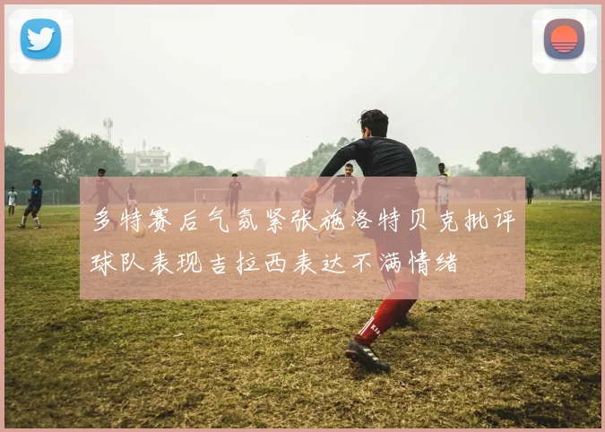 多特赛后气氛紧张施洛特贝克批评球队表现吉拉西表达不满情绪