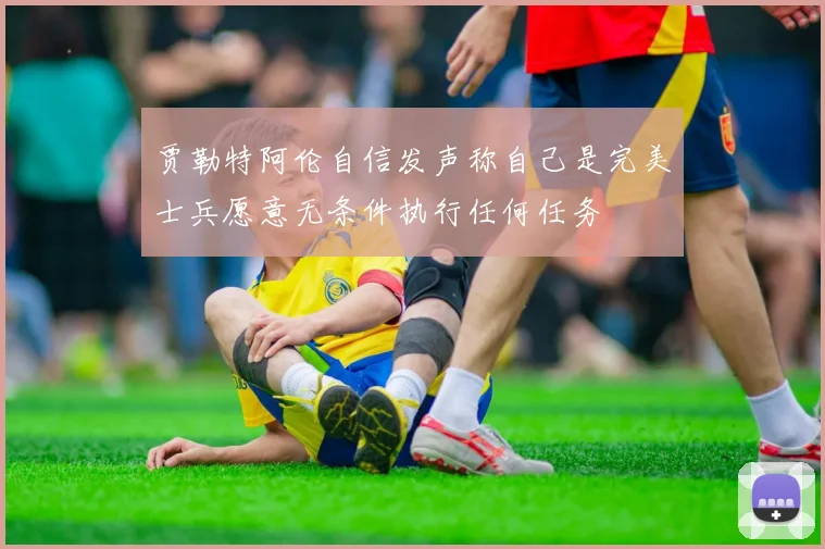 贾勒特阿伦自信发声称自己是完美士兵愿意无条件执行任何任务
