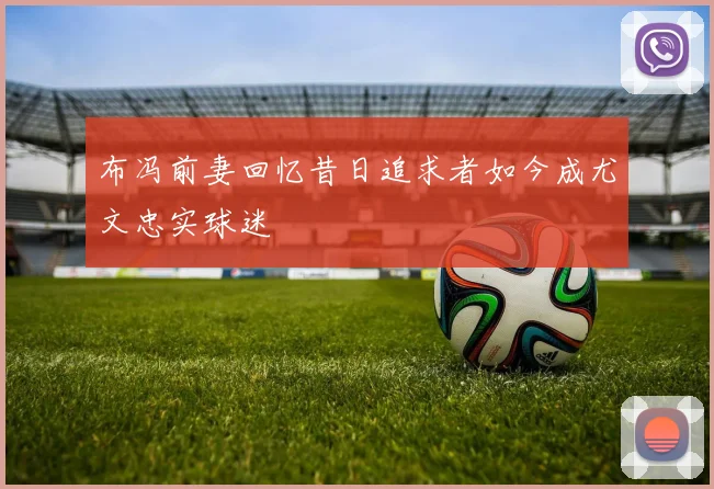 布冯前妻回忆昔日追求者如今成尤文忠实球迷