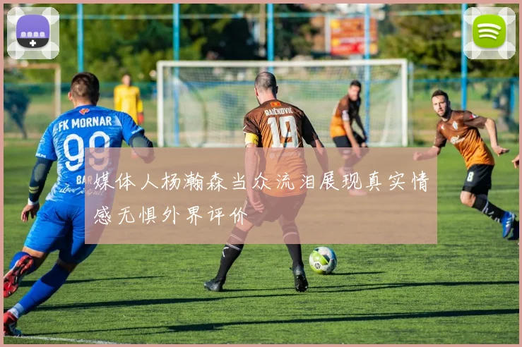 媒体人杨瀚森当众流泪展现真实情感无惧外界评价