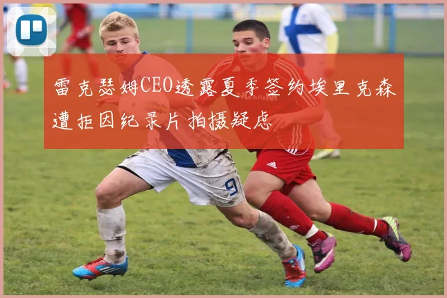 雷克瑟姆CEO透露夏季签约埃里克森遭拒因纪录片拍摄疑虑
