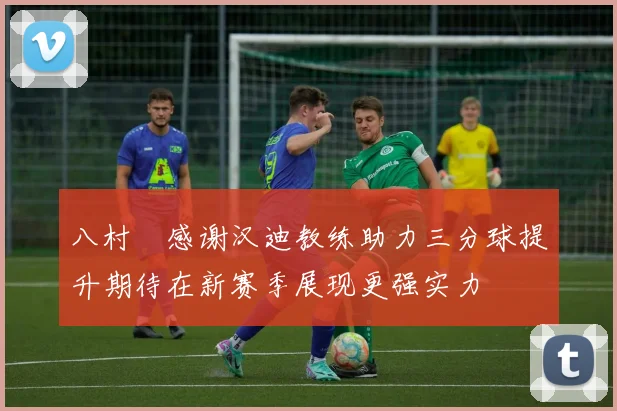 八村塁感谢汉迪教练助力三分球提升期待在新赛季展现更强实力