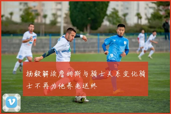 杨毅解读詹姆斯与骑士关系变化骑士不再为他养老送终