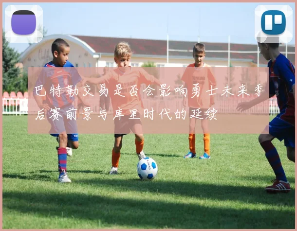 巴特勒交易是否会影响勇士未来季后赛前景与库里时代的延续