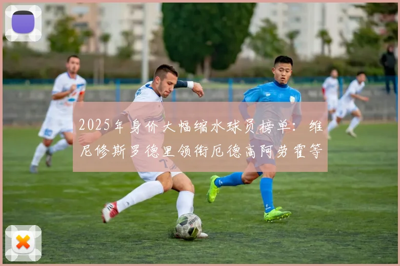 2025年身价大幅缩水球员榜单：维尼修斯罗德里领衔厄德高阿劳霍等人上榜