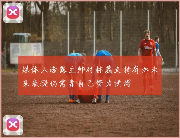 媒体人透露主帅对林葳支持有加未来表现仍需靠自己努力拼搏