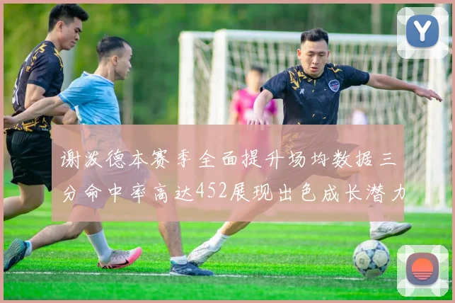 谢泼德本赛季全面提升场均数据三分命中率高达452展现出色成长潜力