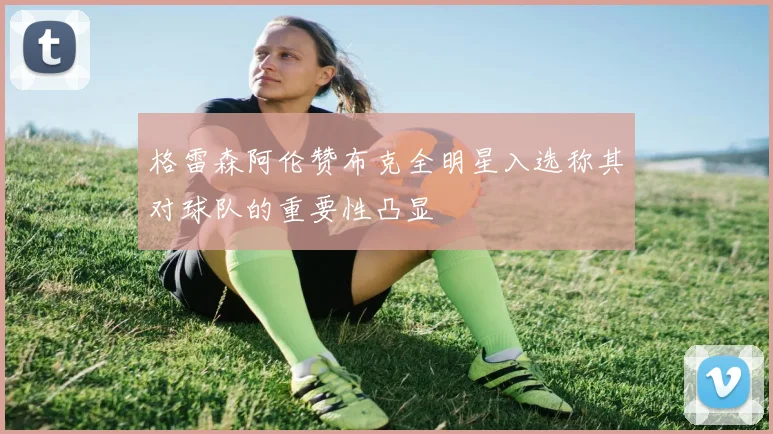 格雷森阿伦赞布克全明星入选称其对球队的重要性凸显