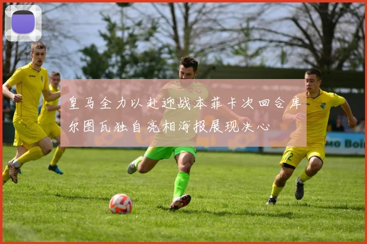 皇马全力以赴迎战本菲卡次回合库尔图瓦独自亮相海报展现决心
