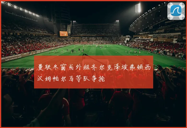曼联冬窗或外租齐尔克泽埃弗顿西汉姆帕尔马等队争抢