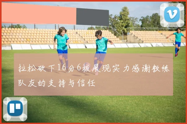 拉松砍下16分6板展现实力感谢教练队友的支持与信任