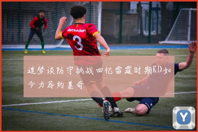 追梦谈防守挑战回忆雷霆时期KD如今力荐约基奇