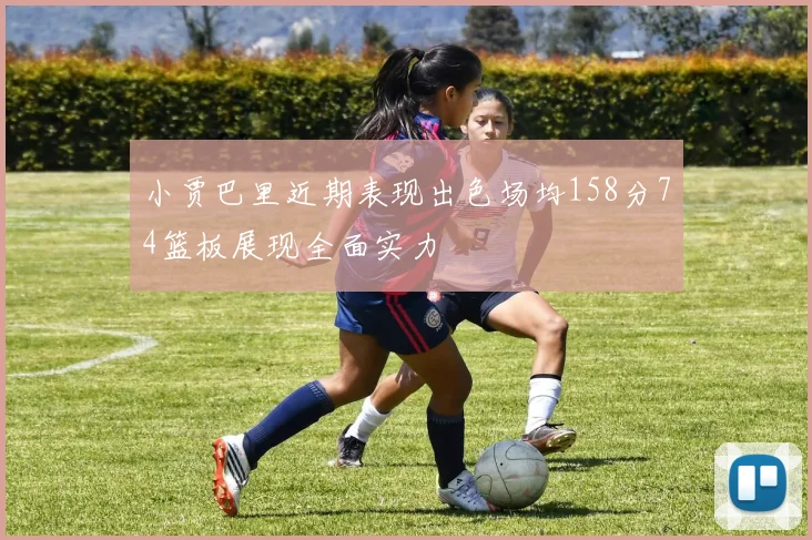 小贾巴里近期表现出色场均158分74篮板展现全面实力